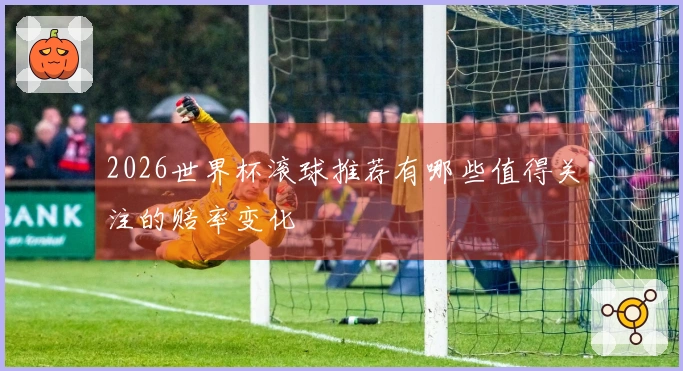2026世界杯滚球推荐有哪些值得关注的赔率变化